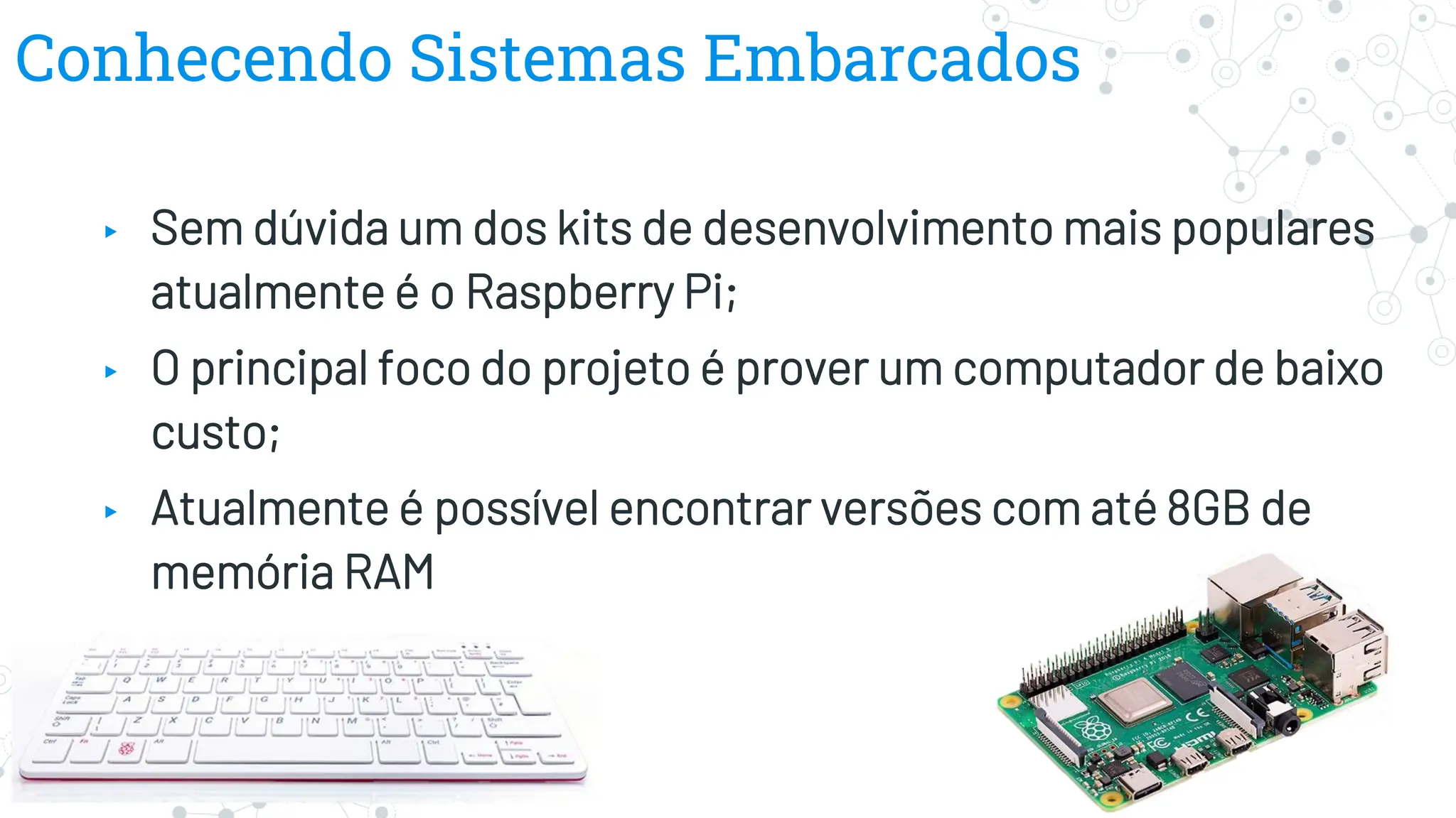 Conhecendo Sistemas Embarcados
▸ Sem dúvida um dos kits de desenvolvimento mais populares
atualmente é o Raspberry Pi;
▸ O principal foco do projeto é prover um computador de baixo
custo;
▸ Atualmente é possível encontrar versões com até 8GB de
memória RAM
 