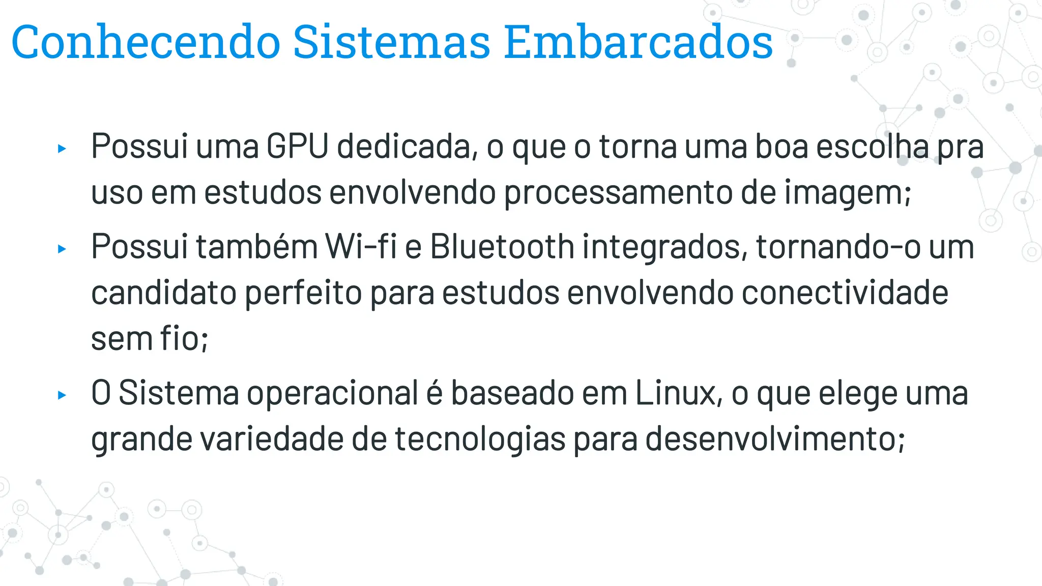 Conhecendo Sistemas Embarcados
▸ Possui uma GPU dedicada, o que o torna uma boa escolha pra
uso em estudos envolvendo processamento de imagem;
▸ Possui também Wi-fi e Bluetooth integrados, tornando-o um
candidato perfeito para estudos envolvendo conectividade
sem fio;
▸ O Sistema operacional é baseado em Linux, o que elege uma
grande variedade de tecnologias para desenvolvimento;
 