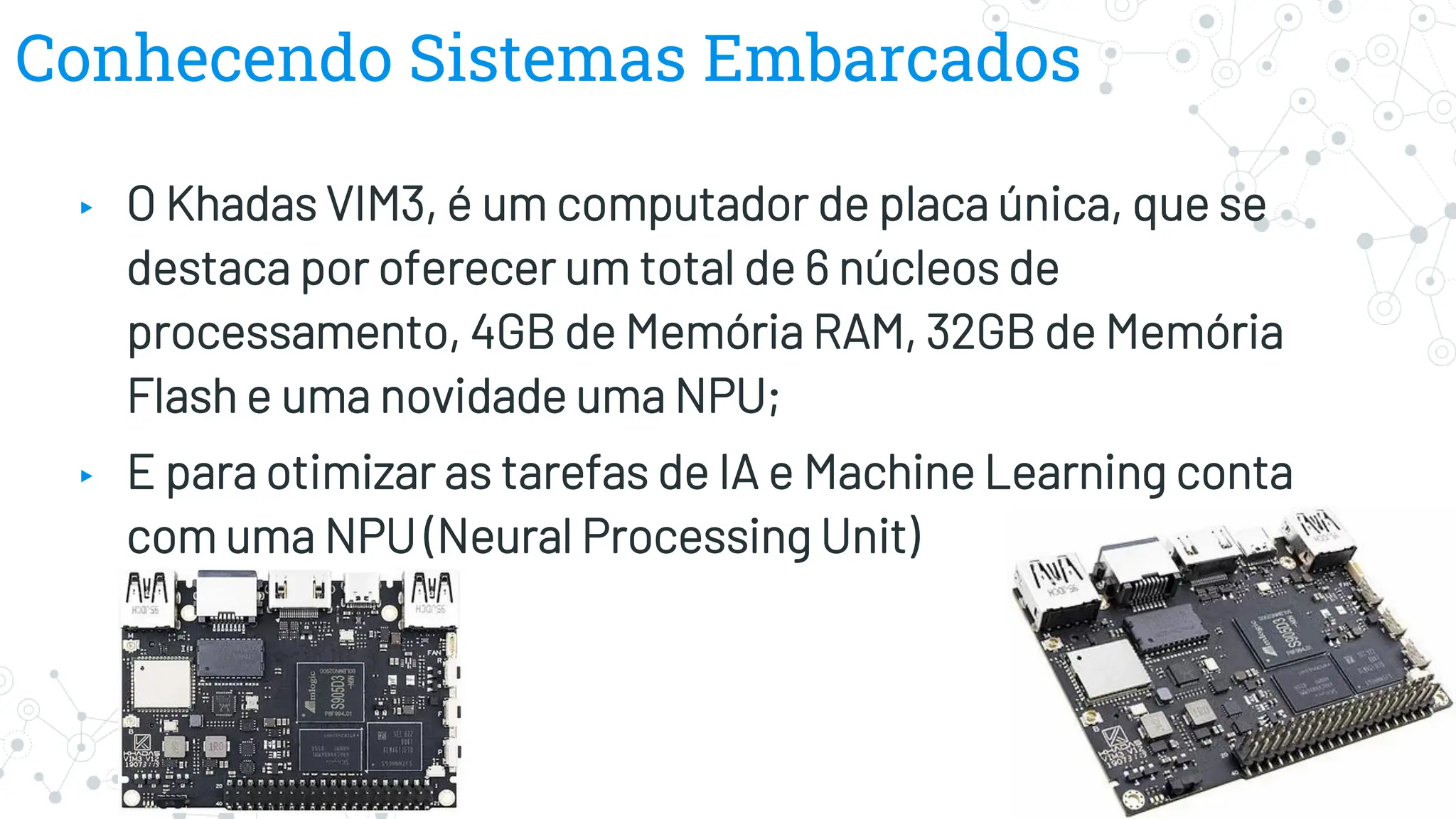 Conhecendo Sistemas Embarcados
▸ O Khadas VIM3, é um computador de placa única, que se
destaca por oferecer um total de 6 núcleos de
processamento, 4GB de Memória RAM, 32GB de Memória
Flash e uma novidade uma NPU;
▸ E para otimizar as tarefas de IA e Machine Learning conta
com uma NPU (Neural Processing Unit)
 