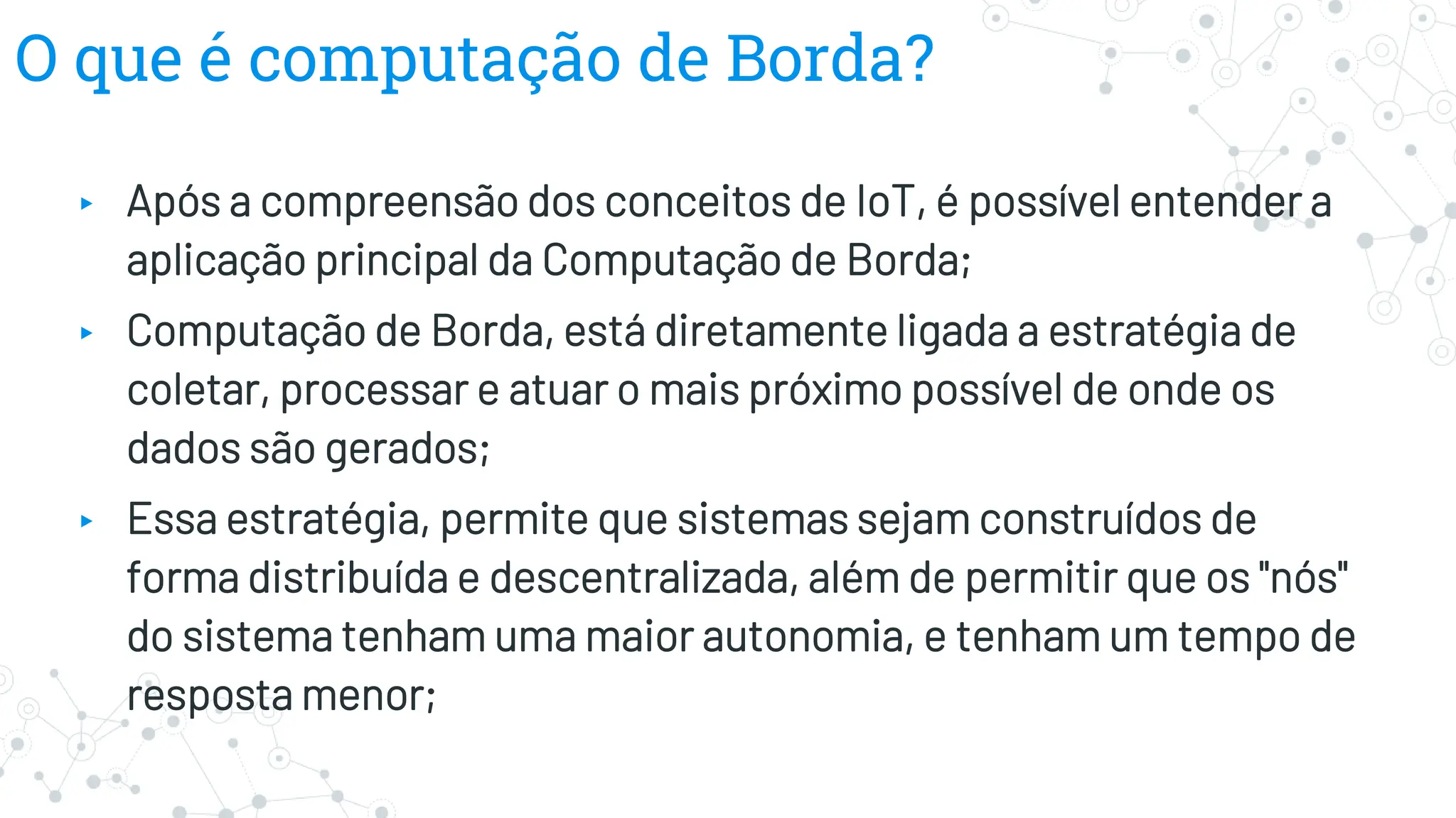 O que é computação de Borda?
▸ Após a compreensão dos conceitos de IoT, é possível entender a
aplicação principal da Computação de Borda;
▸ Computação de Borda, está diretamente ligada a estratégia de
coletar, processar e atuar o mais próximo possível de onde os
dados são gerados;
▸ Essa estratégia, permite que sistemas sejam construídos de
forma distribuída e descentralizada, além de permitir que os "nós"
do sistema tenham uma maior autonomia, e tenham um tempo de
resposta menor;
 