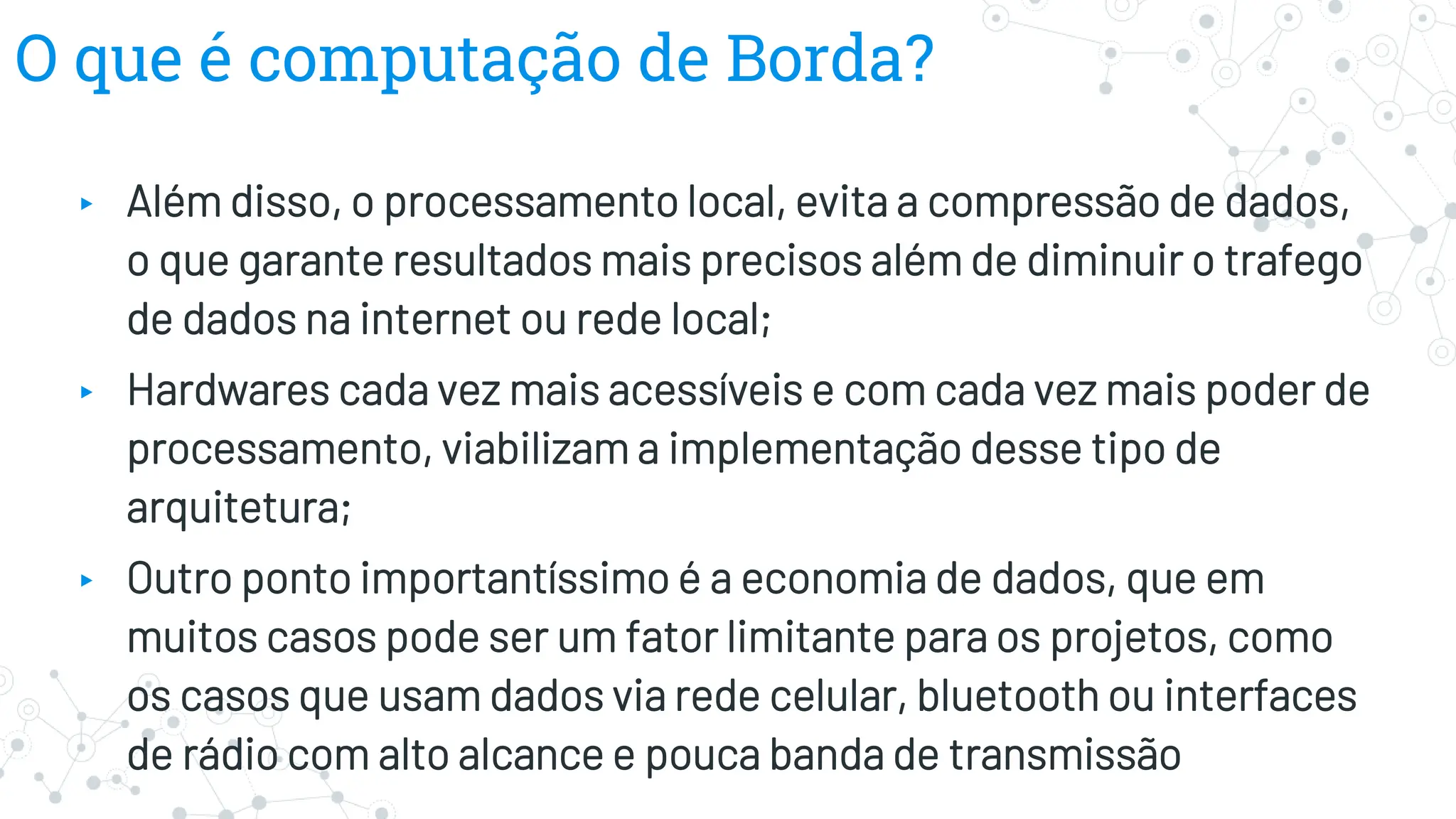 O que é computação de Borda?
▸ Além disso, o processamento local, evita a compressão de dados,
o que garante resultados mais precisos além de diminuir o trafego
de dados na internet ou rede local;
▸ Hardwares cada vez mais acessíveis e com cada vez mais poder de
processamento, viabilizam a implementação desse tipo de
arquitetura;
▸ Outro ponto importantíssimo é a economia de dados, que em
muitos casos pode ser um fator limitante para os projetos, como
os casos que usam dados via rede celular, bluetooth ou interfaces
de rádio com alto alcance e pouca banda de transmissão
 