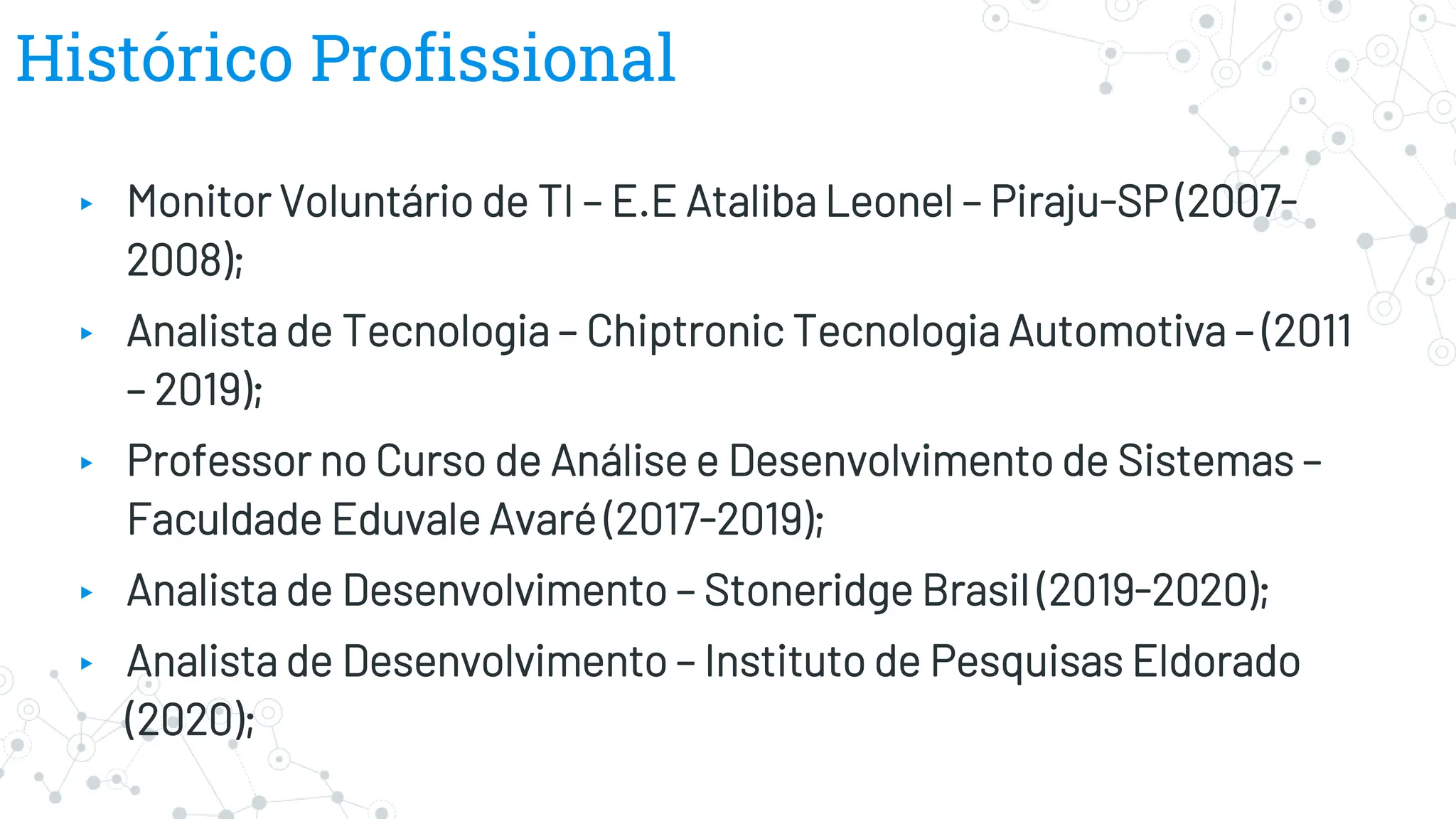 Histórico Profissional
▸ Monitor Voluntário de TI – E.E Ataliba Leonel – Piraju-SP (2007-
2008);
▸ Analista de Tecnologia – Chiptronic Tecnologia Automotiva – (2011
– 2019);
▸ Professor no Curso de Análise e Desenvolvimento de Sistemas –
Faculdade Eduvale Avaré (2017-2019);
▸ Analista de Desenvolvimento – Stoneridge Brasil (2019-2020);
▸ Analista de Desenvolvimento – Instituto de Pesquisas Eldorado
(2020);
 