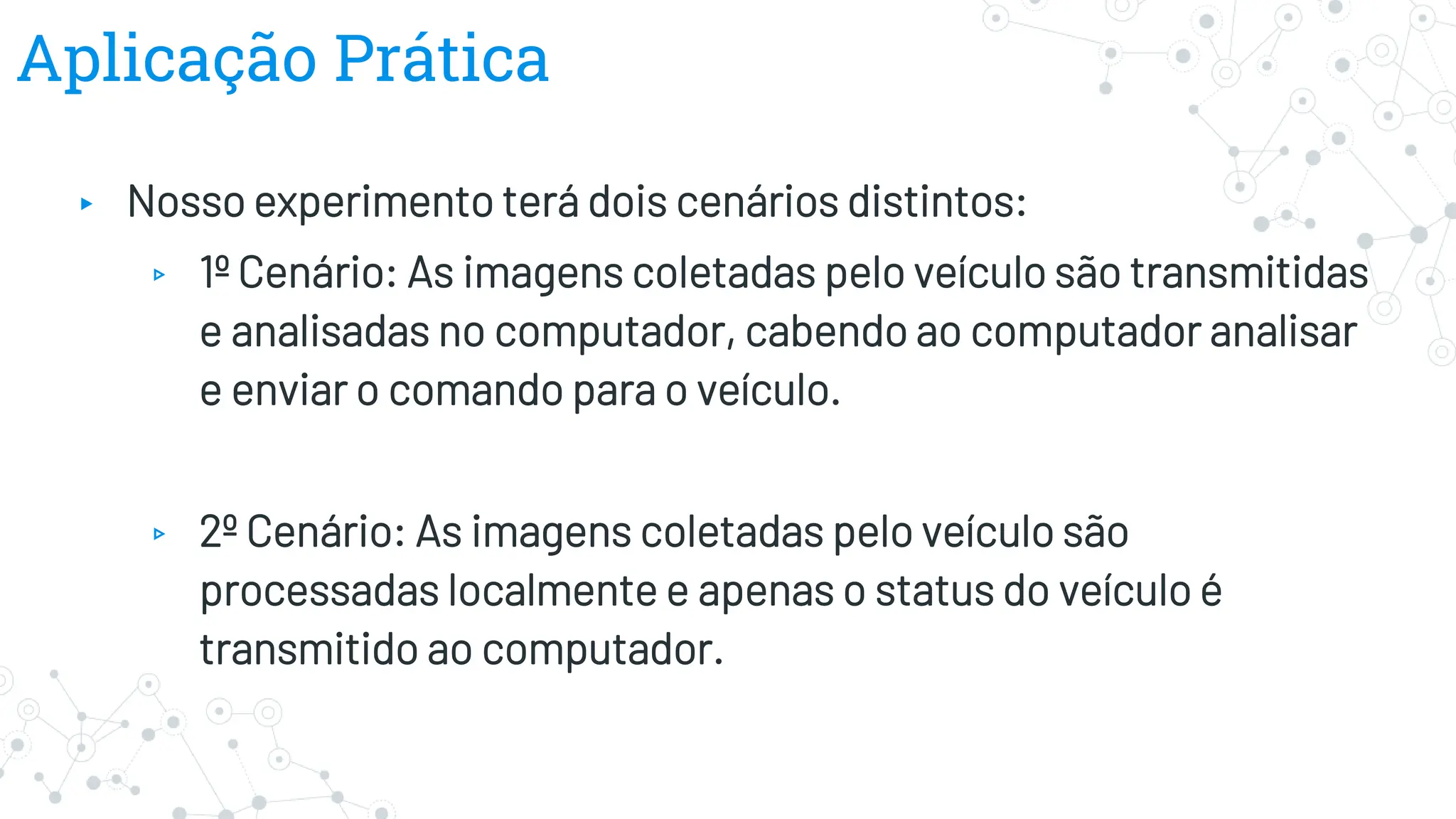 Aplicação Prática
▸ Nosso experimento terá dois cenários distintos:
▹ 1º Cenário: As imagens coletadas pelo veículo são transmitidas
e analisadas no computador, cabendo ao computador analisar
e enviar o comando para o veículo.
▹ 2º Cenário: As imagens coletadas pelo veículo são
processadas localmente e apenas o status do veículo é
transmitido ao computador.
 