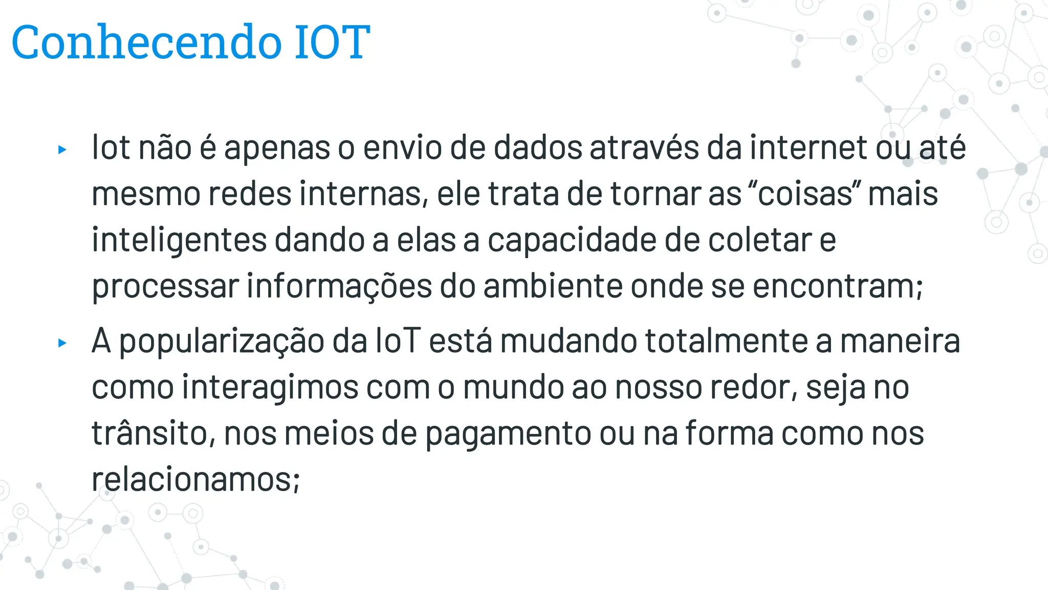 Conhecendo IOT
▸ Iot não é apenas o envio de dados através da internet ou até
mesmo redes internas, ele trata de tornar as “coisas” mais
inteligentes dando a elas a capacidade de coletar e
processar informações do ambiente onde se encontram;
▸ A popularização da IoT está mudando totalmente a maneira
como interagimos com o mundo ao nosso redor, seja no
trânsito, nos meios de pagamento ou na forma como nos
relacionamos;
 