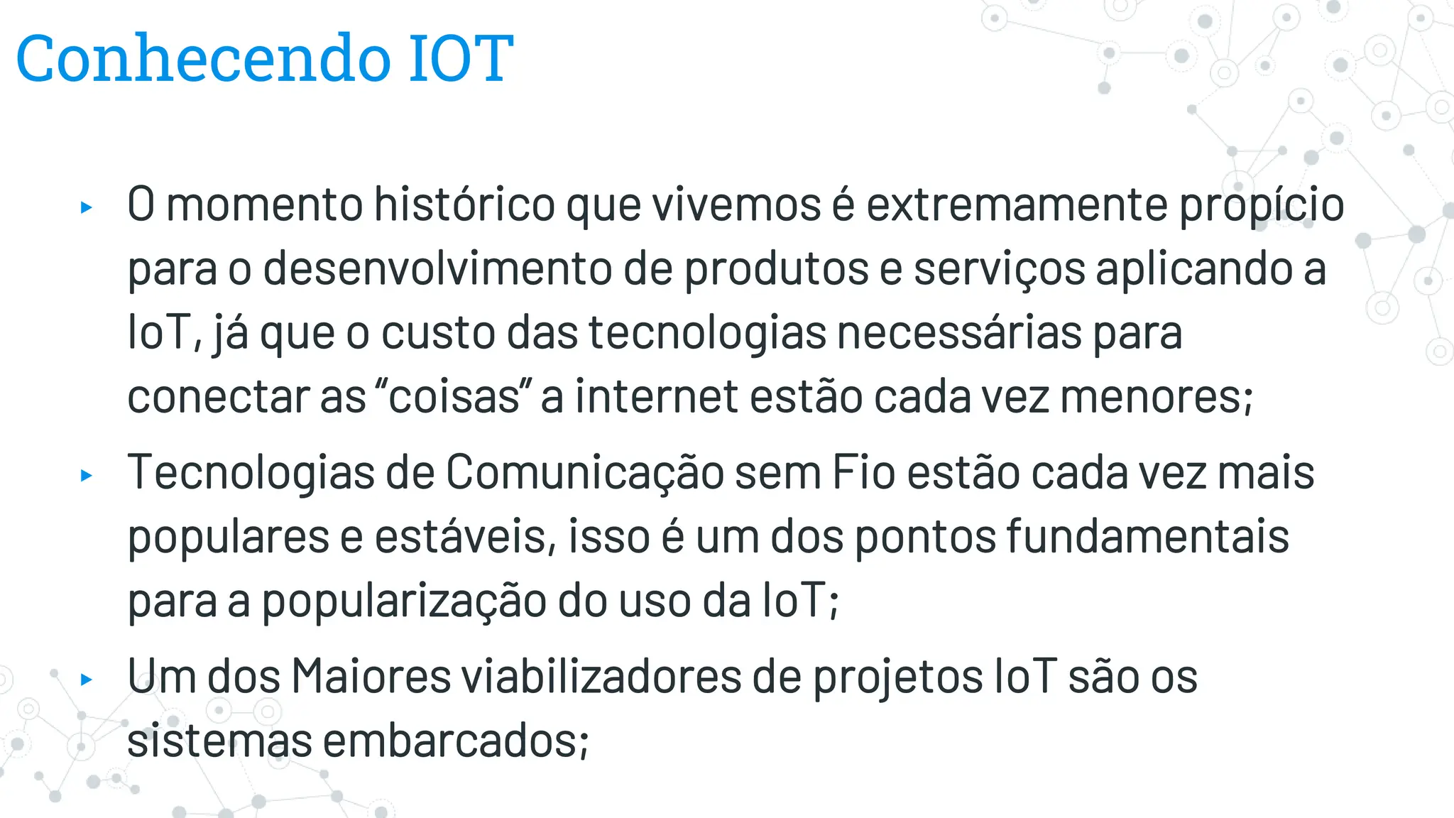 Conhecendo IOT
▸ O momento histórico que vivemos é extremamente propício
para o desenvolvimento de produtos e serviços aplicando a
IoT, já que o custo das tecnologias necessárias para
conectar as “coisas” a internet estão cada vez menores;
▸ Tecnologias de Comunicação sem Fio estão cada vez mais
populares e estáveis, isso é um dos pontos fundamentais
para a popularização do uso da IoT;
▸ Um dos Maiores viabilizadores de projetos IoT são os
sistemas embarcados;
 