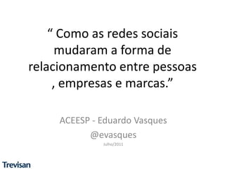 “ Como as redes sociais mudaram a forma de relacionamento entre pessoas , empresas e marcas.” ACEESP - Eduardo Vasques @evasques Julho/2011 