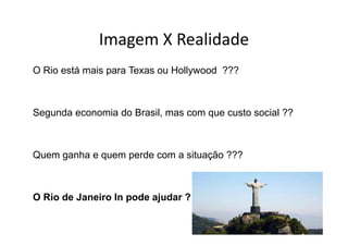 Imagem X Realidade
             Imagem X Realidade
O Rio está mais para T
  Ri    tá   i       Texas ou H ll
                              Hollywood ???
                                      d



Segunda economia do Brasil, mas com que custo social ??



Quem ganha e quem perde com a situação ???



O Rio de Janeiro In pode ajudar ?
 