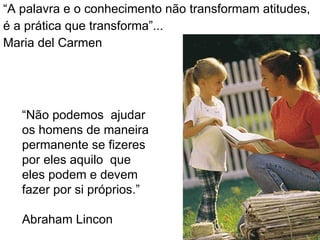 “ A palavra e o conhecimento não transformam atitudes, é a prática que transforma”... Maria del Carmen “ Não podemos  ajudar os homens de maneira permanente se fizeres por eles aquilo  que eles podem e devem fazer por si próprios.”  Abraham Lincon 