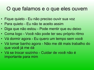 O que falamos e o que eles ouvem Fique quieto - Eu não preciso ouvir sua voz Para quieto - Eu não te aceito assim Diga que não estou - Pode mentir que eu deixo Coma logo - Você não pode ter seu próprio ritmo Vá dormir agora - Eu quero um tempo sem você Vá tomar banho agora - Não me dê mais trabalho do que você já me dá Vá se trocar sozinho - Cuidar de você não é importante para mim 