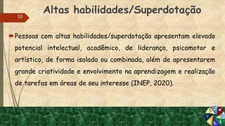 Altas habilidades/Superdotação
Pessoas com altas habilidades/superdotação apresentam elevado
potencial intelectual, acadêmico, de liderança, psicomotor e
artístico, de forma isolada ou combinada, além de apresentarem
grande criatividade e envolvimento na aprendizagem e realização
de tarefas em áreas de seu interesse (INEP, 2020).
10
 
