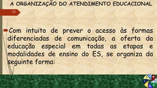 A ORGANIZAÇÃO DO ATENDIMENTO EDUCACIONAL
Com intuito de prever o acesso às formas
diferenciadas de comunicação, a oferta da
educação especial em todas as etapas e
modalidades de ensino do ES, se organiza da
seguinte forma:
11
 