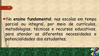 No ensino fundamental, nas escolas em tempo
parcial ou integral, por meio de currículos,
metodologias, técnicas e recursos educativos,
para atender as diferentes necessidades e
potencialidades dos estudantes;
13
 