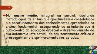 No ensino médio, integral ou parcial, adotando
metodologias de ensino que oportunizem a consolidação
e o aprofundamento dos conhecimentos apropriados no
ensino fundamental, assegurando ao estudante que é
público-alvo da educação especial o desenvolvimento de
sua autonomia intelectual, de seu pensamento crítico e
prosseguimento e aprimoramento nos estudos;
14
 