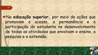 Na educação superior, por meio de ações que
promovam o acesso, a permanência e a
participação do estudante no desenvolvimento
de todas as atividades que envolvam o ensino, a
pesquisa e a extensão.
15
 