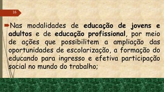 Nas modalidades de educação de jovens e
adultos e de educação profissional, por meio
de ações que possibilitem a ampliação das
oportunidades de escolarização, a formação do
educando para ingresso e efetiva participação
social no mundo do trabalho;
16
 