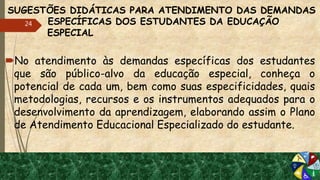 SUGESTÕES DIDÁTICAS PARA ATENDIMENTO DAS DEMANDAS
ESPECÍFICAS DOS ESTUDANTES DA EDUCAÇÃO
ESPECIAL
No atendimento às demandas específicas dos estudantes
que são público-alvo da educação especial, conheça o
potencial de cada um, bem como suas especificidades, quais
metodologias, recursos e os instrumentos adequados para o
desenvolvimento da aprendizagem, elaborando assim o Plano
de Atendimento Educacional Especializado do estudante.
24
 