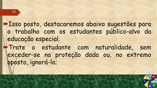 Isso posto, destacaremos abaixo sugestões para
o trabalho com os estudantes público-alvo da
educação especial.
Trate o estudante com naturalidade, sem
exceder-se na proteção dada ou, no extremo
oposto, ignorá-lo;
25
 