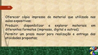  Oferecer cópia impressa do material que utilizado nas
aulas expositivas;
 Produzir, disponibilizar e explorar materiais em
diferentes formatos (impresso, digital e outros);
 Permitir um prazo maior para realização e entrega das
atividades propostas;
26
 