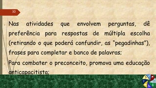  Nas atividades que envolvem perguntas, dê
preferência para respostas de múltipla escolha
(retirando o que poderá confundir, as “pegadinhas”),
frases para completar e banco de palavras;
 Para combater o preconceito, promova uma educação
anticapacitista;
30
 
