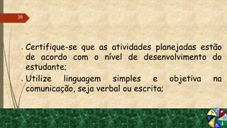 ● Certifique-se que as atividades planejadas estão
de acordo com o nível de desenvolvimento do
estudante;
● Utilize linguagem simples e objetiva na
comunicação, seja verbal ou escrita;
36
 