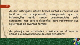 ● Ao dar instruções, utilize frases curtas e recursos que
facilitem sua compreensão, assegurando que as
informações estão sendo compreendidas pelo
estudante, mas esteja disponível para reformular sua
solicitação de diversas formas;
● Ao planejar as atividades, considere os diferentes
ritmos e a individualidade de cada estudante;
37
 