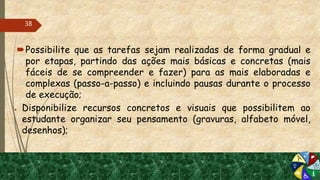 Possibilite que as tarefas sejam realizadas de forma gradual e
por etapas, partindo das ações mais básicas e concretas (mais
fáceis de se compreender e fazer) para as mais elaboradas e
complexas (passo-a-passo) e incluindo pausas durante o processo
de execução;
● Disponibilize recursos concretos e visuais que possibilitem ao
estudante organizar seu pensamento (gravuras, alfabeto móvel,
desenhos);
38
 