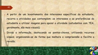 ● A partir de um levantamento dos interesses específicos do estudante,
recorra a atividades que contemplem: os interesses e as preferências do
estudante e utilizar imagens para apoiar a atividade (estudantes com TEA,
geralmente, são mais visuais);
● Divida a informação, destacando os pontos-chaves, utilizando recursos
visuais, organizando-as de forma que melhore a compreensão e facilite a
revisão;
40
 