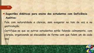 Sugestões didáticas para ensino dos estudantes com Deficiência
Auditiva:
 Fale com naturalidade e clareza, sem exagerar no tom de voz e na
gesticulação;
 Certifique-se que os outros estudantes estão falando calmamente, com
clareza, organizando as discussões de forma com que falem um de cada
vez;
45
 