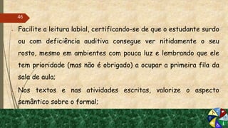  Facilite a leitura labial, certificando-se de que o estudante surdo
ou com deficiência auditiva consegue ver nitidamente o seu
rosto, mesmo em ambientes com pouca luz e lembrando que ele
tem prioridade (mas não é obrigado) a ocupar a primeira fila da
sala de aula;
 Nos textos e nas atividades escritas, valorize o aspecto
semântico sobre o formal;
46
 