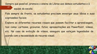  Sempre que possível, promova o ensino de Libras aos demais estudantes e à
 equipe da escola;
 Fale sempre de frente, os estudantes precisam enxergar seus lábios e suas
expressões faciais;
 Explore os diferentes recursos visuais que possam facilitar a aprendizagem,
tais como: cartazes, gravuras, fotos, apresentações em PowerPoint, vídeos,
etc. No caso de exibição de vídeos, assegure que estejam legendados de
acordo com a necessidade do recurso visual;
47
 