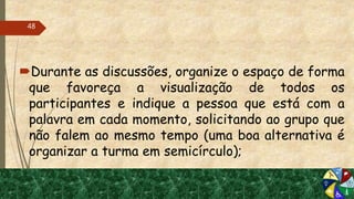 Durante as discussões, organize o espaço de forma
que favoreça a visualização de todos os
participantes e indique a pessoa que está com a
palavra em cada momento, solicitando ao grupo que
não falem ao mesmo tempo (uma boa alternativa é
organizar a turma em semicírculo);
48
 