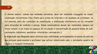  O alarme sonoro, comum nas unidades escolares, deve ser instalado conjugado ao visual:
sinalização intermitente (tipo flash) para avisos de intervalo e de mudança de professor, na
cor amarela, para dar condições de visualização, e sinalização intermitente na cor vermelha
para situações de incêndio e perigo. Esses sinalizadores devem ser instalados, sempre em
locais visíveis, e em todos os espaços de circulação e concentração de pessoas (salas de aula,
corredores, biblioteca, sanitários, refeitórios, cantinas etc.);
 A disposição das lâmpadas deve oferecer boa visibilidade, principalmente no ponto da sala em
que estejam posicionados o professor que estiver ministrando aula, o estudante usuário da
Libras e o tradutor/intérprete.
49
 