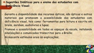 Sugestões Didáticas para o ensino dos estudantes com
Deficiência Visual:
 Garanta a disponibilidade dos recursos ópticos, não ópticos e outros
materiais que promovam a acessibilidade dos estudantes com
deficiência visual, tais como: ferramentas para leitura e escrita em
braile, soroban, audiolivros e lupas;
 Promova a acessibilidade em todos os espaços da escola, instalando
sinalizações e comunicados transcritos para o Braille;
 Acrescente estímulos orais às explicações;
52
 
