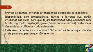  Previna acidentes, evitando alterações na disposição do mobiliário;
 Disponibilize, com antecedência, textos e leituras que serão
utilizadas nas aulas, para que sejam transcritas adequadamente (em
braile, digitação, ampliação, gravação em áudio e outros) conforme a
demanda específica de cada estudante;
 Evite usar referências como “aqui”, “lá” e outros termos que não são
úteis para uma pessoa que não enxerga.
53
 