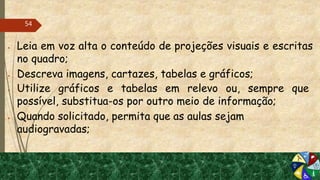  Leia em voz alta o conteúdo de projeções visuais e escritas
no quadro;
 Descreva imagens, cartazes, tabelas e gráficos;
 Utilize gráficos e tabelas em relevo ou, sempre que
possível, substitua-os por outro meio de informação;
 Quando solicitado, permita que as aulas sejam
audiogravadas;
54
 