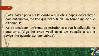  Evite fazer para o estudante o que ele é capaz de realizar
com autonomia, mesmo que precise de um tempo maior que
os demais;
 Ao se deslocar, informe ao estudante a sua localização no
ambiente (diga-lhe onde você está em relação a ele e
avise-lhe quando estiver saindo).
55
 