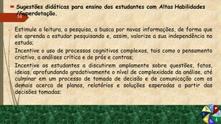  Sugestões didáticas para ensino dos estudantes com Altas Habilidades
/Superdotação.
 Estimule a leitura, a pesquisa, a busca por novas informações, de forma que
ele aprenda a estudar pesquisando e, assim, valorize a sua independência no
estudo;
 Incentive o uso de processos cognitivos complexos, tais como o pensamento
criativo, a análises crítica e de prós e contras;
 Incentive os estudantes a discutirem amplamente sobre questões, fatos,
ideias, aprofundando gradativamente o nível de complexidade da análise, até
culminar em um processo de tomada de decisão e de comunicação com os
demais acerca de planos, relatórios e soluções esperadas a partir das
decisões tomadas;
58
 