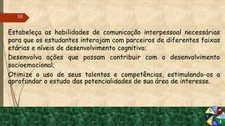 Estabeleça as habilidades de comunicação interpessoal necessárias
para que os estudantes interajam com parceiros de diferentes faixas
etárias e níveis de desenvolvimento cognitivo;
 Desenvolva ações que possam contribuir com o desenvolvimento
socioemocional;
 Otimize o uso de seus talentos e competências, estimulando-os a
aprofundar o estudo das potencialidades de sua área de interesse.
59
 