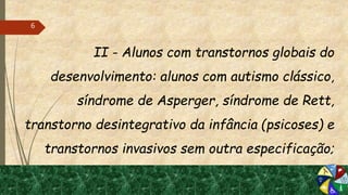 II - Alunos com transtornos globais do
desenvolvimento: alunos com autismo clássico,
síndrome de Asperger, síndrome de Rett,
transtorno desintegrativo da infância (psicoses) e
transtornos invasivos sem outra especificação;
6
 