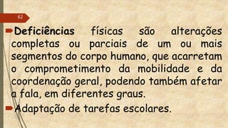 Deficiências físicas são alterações
completas ou parciais de um ou mais
segmentos do corpo humano, que acarretam
o comprometimento da mobilidade e da
coordenação geral, podendo também afetar
a fala, em diferentes graus.
Adaptação de tarefas escolares.
62
 