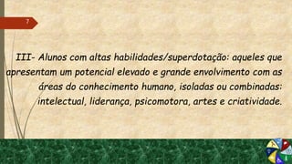 III- Alunos com altas habilidades/superdotação: aqueles que
apresentam um potencial elevado e grande envolvimento com as
áreas do conhecimento humano, isoladas ou combinadas:
intelectual, liderança, psicomotora, artes e criatividade.
7
 
