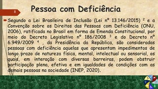 Pessoa com Deficiência
Segundo a Lei Brasileira de Inclusão (Lei nº 13.146/2015) 2 e a
Convenção sobre os Direitos das Pessoas com Deficiência (ONU,
2006), ratificada no Brasil em forma de Emenda Constitucional, por
meio do Decreto Legislativo nº 186/2008 3 e do Decreto nº
6.949/2009 4 , da Presidência da República, são consideradas
pessoas com deficiência aquelas que apresentam impedimentos de
longo prazo de natureza física, mental, intelectual ou sensorial, os
quais, em interação com diversas barreiras, podem obstruir
participação plena, efetiva e em igualdades de condições com as
demais pessoas na sociedade (INEP, 2020).
8
 