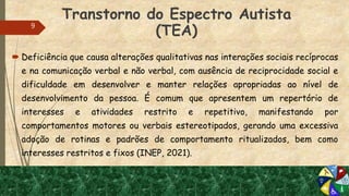 Transtorno do Espectro Autista
(TEA)
 Deficiência que causa alterações qualitativas nas interações sociais recíprocas
e na comunicação verbal e não verbal, com ausência de reciprocidade social e
dificuldade em desenvolver e manter relações apropriadas ao nível de
desenvolvimento da pessoa. É comum que apresentem um repertório de
interesses e atividades restrito e repetitivo, manifestando por
comportamentos motores ou verbais estereotipados, gerando uma excessiva
adoção de rotinas e padrões de comportamento ritualizados, bem como
interesses restritos e fixos (INEP, 2021).
9
 