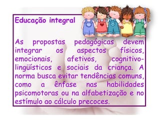 Educação integral As propostas pedagógicas devem integrar os aspectos físicos, emocionais, afetivos, cognitivo-lingüísticos e sociais da criança. A norma busca evitar tendências comuns, como a ênfase nas habilidades psicomotoras ou na alfabetização e no estímulo ao cálculo precoces. 