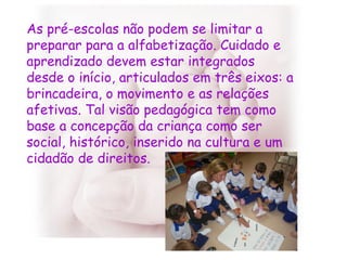 As pré-escolas não podem se limitar a preparar para a alfabetização. Cuidado e aprendizado devem estar integrados desde o início, articulados em três eixos: a brincadeira, o movimento e as relações afetivas. Tal visão pedagógica tem como base a concepção da criança como ser social, histórico, inserido na cultura e um cidadão de direitos. 