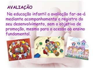 Na educação infantil a avaliação far-se-á mediante acompanhamento a registro do seu desenvolvimento, sem o objetivo de promoção, mesmo para o acesso ao ensino fundamental.  AVALIAÇÃO 