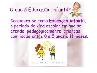 O que é Educação Infantil? Considera-se como  Educação infantil , o período de vida escolar em que se atende, pedagogicamente, crianças com idade entre 0 e 5 anos e 11 meses.  