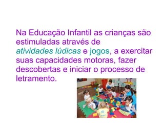 Na Educação Infantil as crianças são estimuladas através de  atividades lúdicas  e  jogos , a exercitar suas capacidades motoras, fazer descobertas e iniciar o processo de letramento. 
