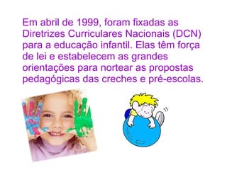 Em abril de 1999, foram fixadas as Diretrizes Curriculares Nacionais (DCN) para a educação infantil. Elas têm força de lei e estabelecem as grandes orientações para nortear as propostas pedagógicas das creches e pré-escolas.  