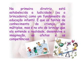 Na primeira diretriz está estabelecida a ludicidade (ou a brincadeira) como um fundamento da educação infantil. É que as fontes de conhecimento da criança são múltiplas, mas é no ato de brincar que ela entende a realidade, desenvolve a imaginação, os afetos e as competências. 